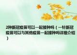 2種新冠疫苗可以一起接種嗎（一針新冠疫苗可以與其他疫苗一起接種嗎詳細(xì)介紹）