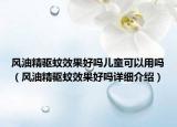 風(fēng)油精驅(qū)蚊效果好嗎兒童可以用嗎（風(fēng)油精驅(qū)蚊效果好嗎詳細(xì)介紹）