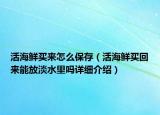 活海鮮買來怎么保存（活海鮮買回來能放淡水里嗎詳細(xì)介紹）