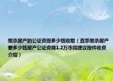 繼承房產(chǎn)的公證費(fèi)按多少錢收取（直系繼承房產(chǎn)要多少錢房產(chǎn)公證費(fèi)降1.2萬(wàn)市民建議按件收費(fèi)介紹）
