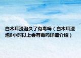 白木耳浸泡久了有毒嗎（白木耳浸泡8小時(shí)以上會(huì)有毒嗎詳細(xì)介紹）