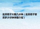 鹽蒸橙子大概幾分鐘（鹽蒸橙子要蒸多少分鐘詳細(xì)介紹）