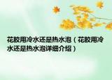 花膠用冷水還是熱水泡（花膠用冷水還是熱水泡詳細介紹）
