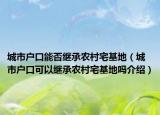 城市戶口能否繼承農(nóng)村宅基地（城市戶口可以繼承農(nóng)村宅基地嗎介紹）