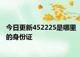 今日更新452225是哪里的身份證