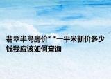 翡翠半島房?jī)r(jià)* *一平米新價(jià)多少錢我應(yīng)該如何查詢