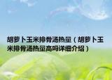 胡蘿卜玉米排骨湯熱量（胡蘿卜玉米排骨湯熱量高嗎詳細介紹）