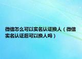 微信怎么可以實(shí)名認(rèn)證換人（微信實(shí)名認(rèn)證后可以換人嗎）