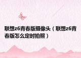 聯(lián)想z6青春版攝像頭（聯(lián)想z6青春版怎么定時拍照）