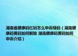 湖南省健康碼紅碼怎么申訴綠碼（湖南健康碼黃碼如何解除 湖南健康碼黃碼如何申訴介紹）