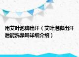用艾葉泡腳出汗（艾葉泡腳出汗后能洗澡嗎詳細介紹）