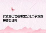 安置房出售在哪里公證二手安置房要公證嗎