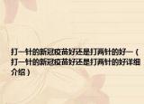 打一針的新冠疫苗好還是打兩針的好一（打一針的新冠疫苗好還是打兩針的好詳細(xì)介紹）
