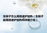 生粽子怎么用微波爐加熱（生粽子能用微波爐加熱嗎詳細介紹）