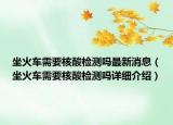 坐火車需要核酸檢測嗎最新消息（坐火車需要核酸檢測嗎詳細(xì)介紹）