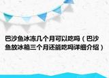 巴沙魚冰凍幾個月可以吃嗎（巴沙魚放冰箱三個月還能吃嗎詳細介紹）