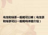 烏龍和綠茶一起喝可以嘛（烏龍茶和綠茶可以一起喝嗎詳細介紹）