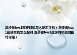 漫步者tws1藍牙耳機怎么配對手機（漫步者tws1藍牙耳機怎么配對 漫步者tws1藍牙耳機如何配對介紹）