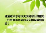 紅豆薏米水可以天天喝可以減肥嗎（紅豆薏米水可以天天喝嗎詳細介紹）
