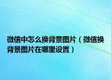 微信中怎么換背景圖片（微信換背景圖片在哪里設(shè)置）