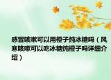 感冒咳嗽可以用橙子燉冰糖嗎（風(fēng)寒咳嗽可以吃冰糖燉橙子嗎詳細介紹）