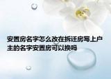 安置房名字怎么改在拆遷房寫上戶主的名字安置房可以換嗎