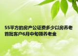 55平方的房產(chǎn)公證費(fèi)多少以房養(yǎng)老首批客戶6月中旬領(lǐng)養(yǎng)老金