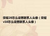 榮耀20怎么設(shè)置聯(lián)系人頭像（榮耀v10怎么設(shè)置聯(lián)系人頭像）