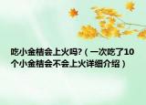 吃小金桔會(huì)上火嗎?（一次吃了10個(gè)小金桔會(huì)不會(huì)上火詳細(xì)介紹）