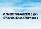 i12耳機怎么給耳機充電（愛科技n200耳機怎么連接iPhone）