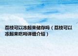 荔枝可以凍起來儲存嗎（荔枝可以凍起來吃嗎詳細介紹）