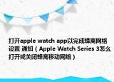 打開(kāi)apple watch app以完成蜂窩網(wǎng)絡(luò)設(shè)置 通知（Apple Watch Series 3怎么打開(kāi)或關(guān)閉蜂窩移動(dòng)網(wǎng)絡(luò)）