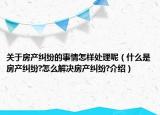 關于房產糾紛的事情怎樣處理呢（什么是房產糾紛?怎么解決房產糾紛?介紹）