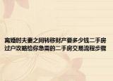 離婚時(shí)夫妻之間轉(zhuǎn)移財(cái)產(chǎn)要多少錢二手房過戶攻略給你急需的二手房交易流程步驟