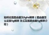 如何設(shè)置路由器為5ghz頻率（路由器怎么設(shè)置5g頻率 怎么設(shè)置路由器5g頻率介紹）