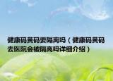 健康碼黃碼要隔離嗎（健康碼黃碼去醫(yī)院會被隔離嗎詳細介紹）