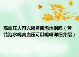 高血壓人可以喝黃芪泡水喝嗎（黃芪泡水喝高血壓可以喝嗎詳細介紹）