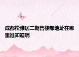 成都松雅居二期售樓部地址在哪里誰知道呢