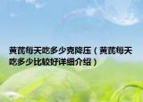 黃芪每天吃多少克降壓（黃芪每天吃多少比較好詳細(xì)介紹）