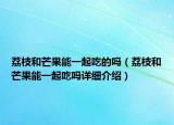 荔枝和芒果能一起吃的嗎（荔枝和芒果能一起吃嗎詳細介紹）