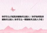 快手怎么才能批量刪除關注的人（快手如何批量刪除關注的人 快手怎么一鍵刪除關注的人介紹）