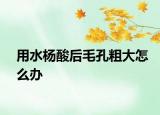 用水楊酸后毛孔粗大怎么辦