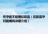 懷孕能不能喝絞股藍（絞股藍孕婦能喝嗎詳細介紹）
