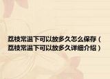 荔枝常溫下可以放多久怎么保存（荔枝常溫下可以放多久詳細(xì)介紹）