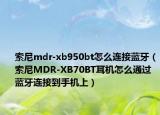 索尼mdr-xb950bt怎么連接藍(lán)牙（索尼MDR-XB70BT耳機(jī)怎么通過藍(lán)牙連接到手機(jī)上）