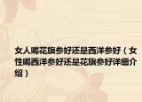 女人喝花旗參好還是西洋參好（女性喝西洋參好還是花旗參好詳細(xì)介紹）