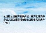 公證處公證房產(chǎn)要多少錢（房產(chǎn)公證費(fèi)多少錢太原偽造資料辦理公證私售共同房產(chǎn)介紹）