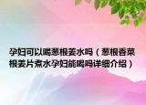 孕婦可以喝蔥根姜水嗎（蔥根香菜根姜片煮水孕婦能喝嗎詳細(xì)介紹）