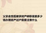 父親去世后繼承財產(chǎn)轉(zhuǎn)移需要多少錢辦理房產(chǎn)過戶需要注意什么