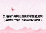 異地的案件糾紛應(yīng)該去哪里的法院（異地房產(chǎn)糾紛去哪里起訴介紹）